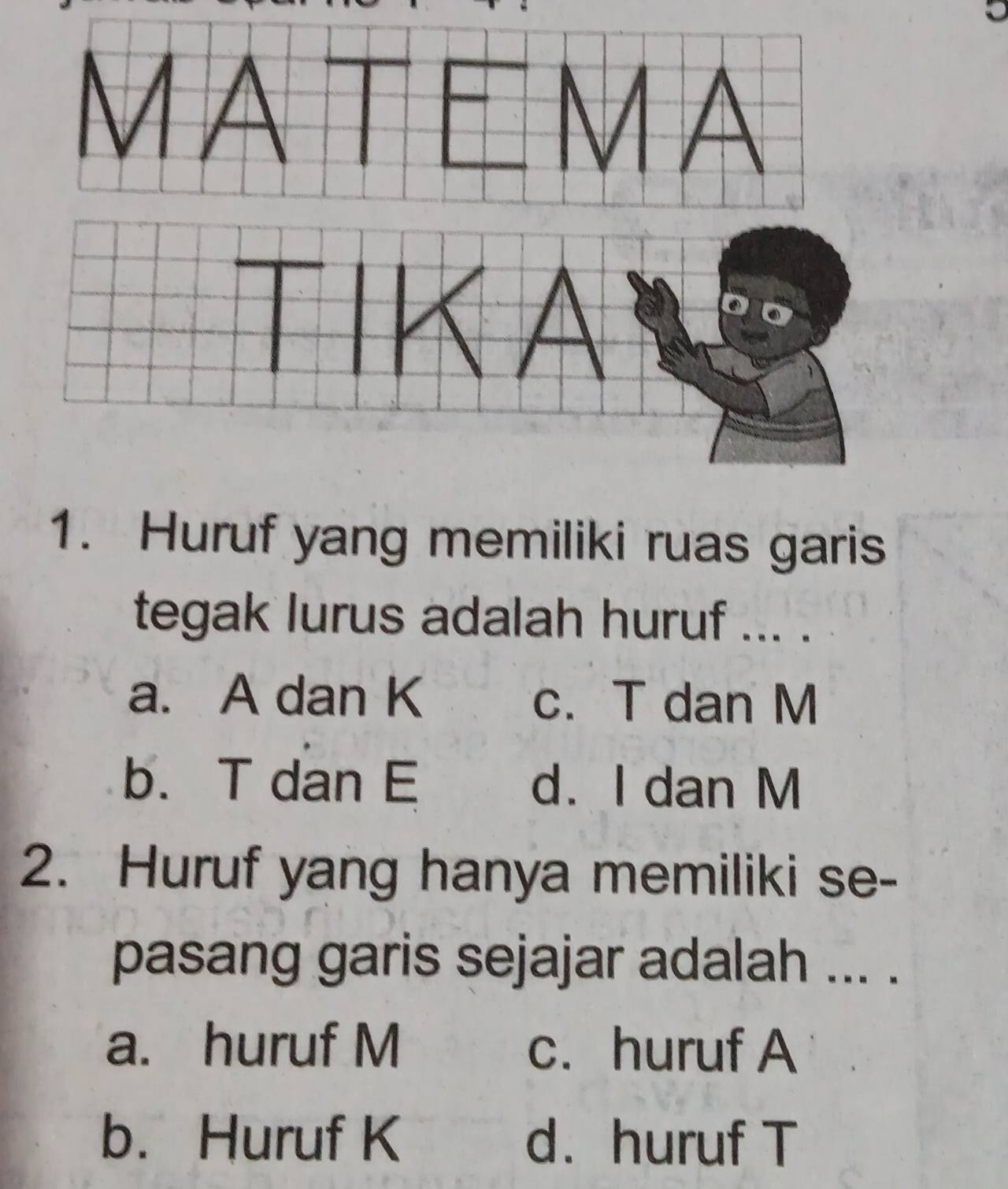 Huruf yang memiliki ruas garis
tegak lurus adalah huruf ... .
a. A dan K c. T dan M
b. T dan E d. I dan M
2. Huruf yang hanya memiliki se-
pasang garis sejajar adalah ... .
a. huruf M c. huruf A
b. Huruf K d. huruf T