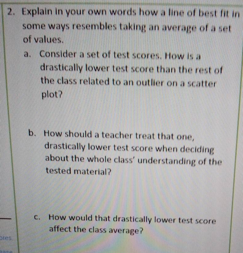 Explain in your own words how a line of best fit in 
some ways resembles taking an average of a set 
of values. 
a. Consider a set of test scores. How is a 
drastically lower test score than the rest of 
the class related to an outlier on a scatter . 
plot? 
b. How should a teacher treat that one, 
drastically lower test score when deciding 
about the whole class' understanding of the 
tested material? 
c. How would that drastically lower test score 
affect the class average? 
ares