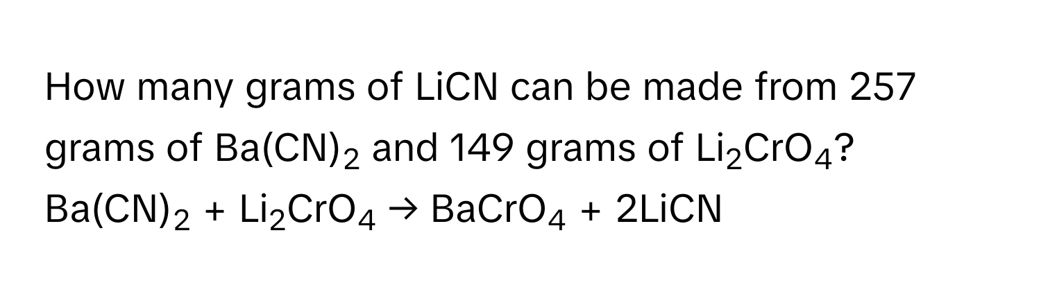 How many grams of LiCN can be made from 257 grams of Ba(CN)2 and 149 grams of Li2CrO4?
Ba(CN)2 + Li2CrO4 → BaCrO4 + 2LiCN