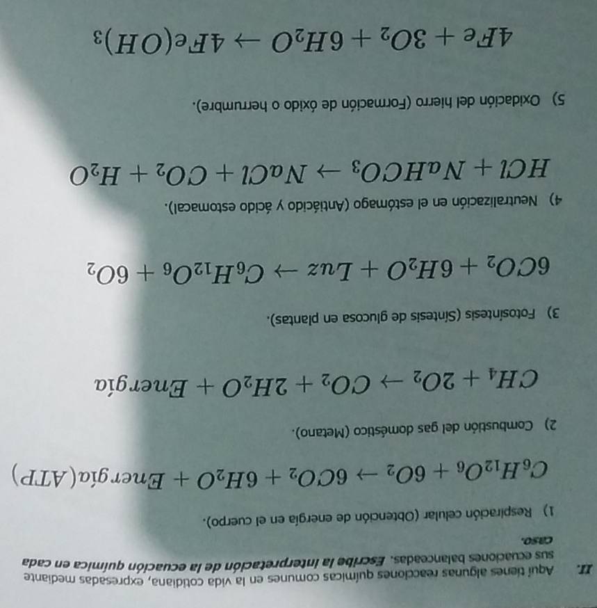 Aquí tienes algunas reacciones químicas comunes en la vida cotidiana, expresadas mediante 
sus ecuaciones balanceadas. Escribe la interpretación de la ecuación química en cada 
caso. 
1) Respiración celular (Obtención de energía en el cuerpo).
C_6H_12O_6+6O_2to 6CO_2+6H_2O+Energia(ATP)
2) Combustión del gas doméstico (Metano).
CH_4+2O_2to CO_2+2H_2O+Energia
3) Fotosíntesis (Síntesis de glucosa en plantas).
6CO_2+6H_2O+Luzto C_6H_12O_6+6O_2
4) Neutralización en el estómago (Antiácido y ácido estomacal).
HCl+NaHCO_3to NaCl+CO_2+H_2O
5) Oxidación del hierro (Formación de óxido o herrumbre).
4Fe+3O_2+6H_2Oto 4Fe(OH)_3