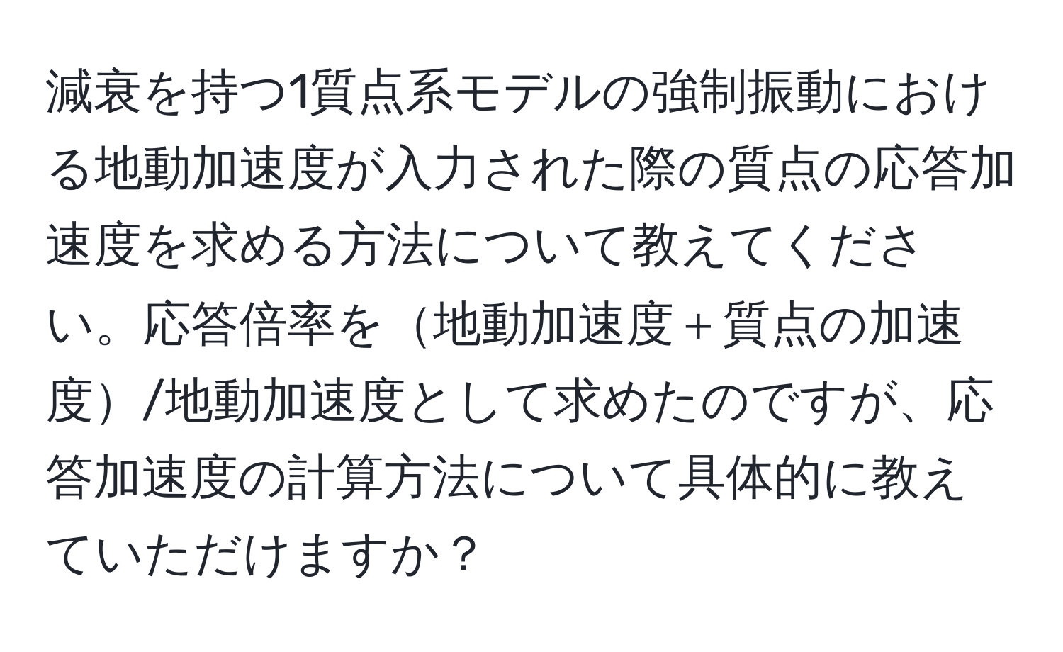 減衰を持つ1質点系モデルの強制振動における地動加速度が入力された際の質点の応答加速度を求める方法について教えてください。応答倍率を地動加速度＋質点の加速度/地動加速度として求めたのですが、応答加速度の計算方法について具体的に教えていただけますか？