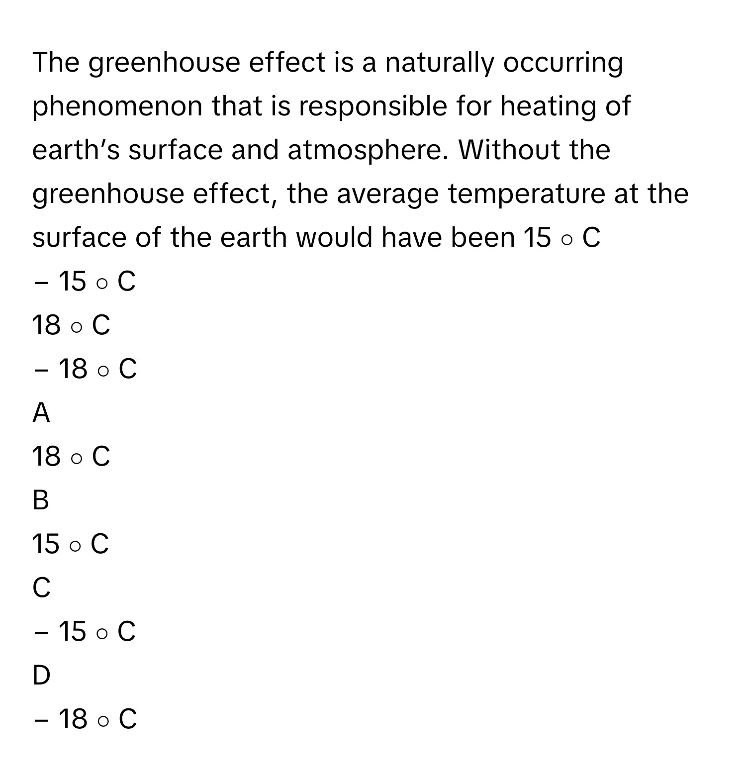 The greenhouse effect is a naturally occurring phenomenon that is responsible for heating of earth’s surface and atmosphere. Without the greenhouse effect, the average temperature at the surface of the earth would have been 15   ∘      C     
−  15   ∘      C     
18   ∘      C     
−  18   ∘      C     

A  
18   ∘      C      


B  
15   ∘      C      


C  
−  15   ∘      C      


D  
−  18   ∘      C