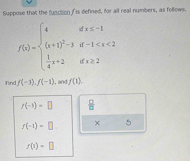 Suppose that the function f is defined, for all real numbers, as follows.
f(x)=beginarrayl 4ifx≤ -1 (x+1)^23if-1
Find f(-3), f(-1) , and f(1).
f(-3)=□
 □ /□  
f(-1)=□
× 
S
f(1)=□