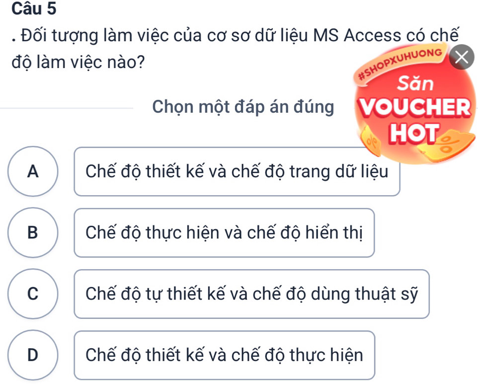 Đối tượng làm việc của cơ sơ dữ liệu MS Access có chế
độ làm việc nào?
#SHOPXUHUONG
Săn
Chọn một đáp án đúng VOUCHER
HOT
A Chế độ thiết kế và chế độ trang dữ liệu
B Chế độ thực hiện và chế độ hiển thị
C Chế độ tự thiết kế và chế độ dùng thuật sỹ
D Chế độ thiết kế và chế độ thực hiện