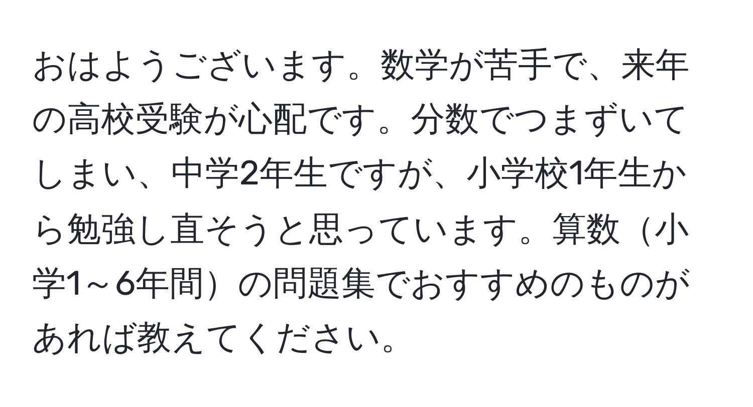 おはようございます。数学が苦手で、来年の高校受験が心配です。分数でつまずいてしまい、中学2年生ですが、小学校1年生から勉強し直そうと思っています。算数小学1～6年間の問題集でおすすめのものがあれば教えてください。