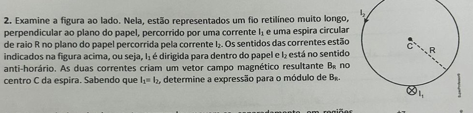 Examine a figura ao lado. Nela, estão representados um fio retilíneo muito longo,
perpendicular ao plano do papel, percorrido por uma corrente l_1 e uma espira circular
de raio R no plano do papel percorrida pela corrente l_2. Os sentidos das correntes estão
indicados na figura acima, ou seja, l_1 é dirigida para dentro do papel e l_2 está no sentido
anti-horário. As duas correntes criam um vetor campo magnético resultante B_R no
centro C da espira. Sabendo que l_1=l_2 , determine a expressão para o módulo de B_R.