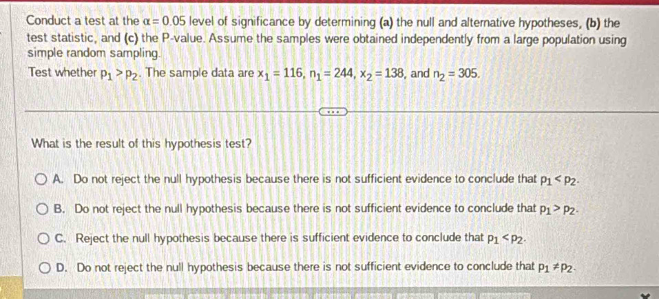 Conduct a test at the alpha =0.05 level of significance by determining (a) the null and alternative hypotheses, (b) the
test statistic, and (c) the P -value. Assume the samples were obtained independently from a large population using
simple random sampling.
Test whether p_1>p_2. The sample data are x_1=116, n_1=244, x_2=138 , and n_2=305. 
What is the result of this hypothesis test?
A. Do not reject the null hypothesis because there is not sufficient evidence to conclude that p_1 .
B. Do not reject the null hypothesis because there is not sufficient evidence to conclude that p_1>p_2.
C. Reject the null hypothesis because there is sufficient evidence to conclude that p_1 .
D. Do not reject the null hypothesis because there is not sufficient evidence to conclude that p_1!= p_2.