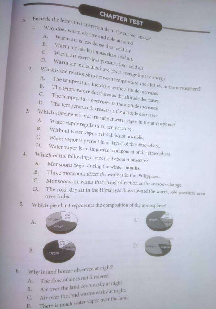 CHAPTER TEST
A. Encircle the letter that corresponds to the correct answer
1. Why does warm air rise and cold air sink?
A. Warm air is less dense than cold air.
B. Warm air has less mass than cold air.
C. Warm air exerts less pressure than cold air
D. Warm air molecules have lower average kinetic energy.
2. What is the relationship between temperature and altitude in the mesosphere?
A. The temperature increases as the altitude increases.
B. The temperature decreases as the altitude decreases.
C. The temperature decreases as the altitude increases.
D. The temperature increases as the altitude decreases.
3. Which statement is not true about water vapor in the atmosphere?
A. Water vapor regulates air temperature.
B. Without water vapor, rainfall is not possible.
C. Water vapor is present in all layers of the atmosphere.
D. Water vapor is an important component of the atmosphere.
4. Which of the following is incorrect about monsoons?
A. Monsoons begin during the winter months.
B. Three monsoons affect the weather in the Philippines.
C. Monsoons are winds that change direction as the seasons change.
D. The cold, dry air in the Himalayas flows toward the warm, low-pressure area
over India.
5. Which pie chart represents the composition of the atmosphere?
;;;
C.
A. nitrogen SAygen
oxygen
ie
20'' nitibgen
nitrogen
D.
B. oxygen
6. Why is land breeze observed at night?
A. The flow of air is not hindered.
B. Air over the land cools easily at night.
C. Air over the land warms easily at night.
D. There is much water vapor over the land.