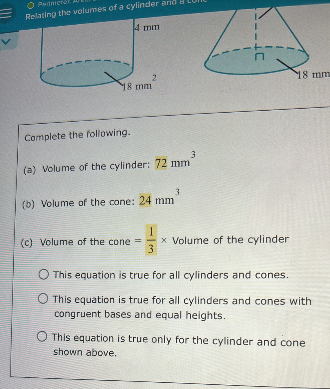 ) Perimeter, Aret
Relating the volumes of a cylinder and a cu
18 mm
Complete the following.
(a) Volume of the cylinder: 72mm^3
(b) Volume of the cone: 24mm^3
(c) Volume of the cone = 1/3 * Volume of the cylinder
This equation is true for all cylinders and cones.
This equation is true for all cylinders and cones with
congruent bases and equal heights.
This equation is true only for the cylinder and cone
shown above.