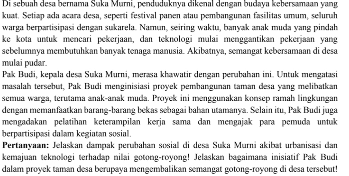 Di sebuah desa bernama Suka Murni, penduduknya dikenal dengan budaya kebersamaan yang 
kuat. Setiap ada acara desa, seperti festival panen atau pembangunan fasilitas umum, seluruh 
warga berpartisipasi dengan sukarela. Namun, seiring waktu, banyak anak muda yang pindah 
ke kota untuk mencari pekerjaan, dan teknologi mulai menggantikan pekerjaan yang 
sebelumnya membutuhkan banyak tenaga manusia. Akibatnya, semangat kebersamaan di desa 
mulai pudar. 
Pak Budi, kepala desa Suka Murni, merasa khawatir dengan perubahan ini. Untuk mengatasi 
masalah tersebut, Pak Budi menginisiasi proyek pembangunan taman desa yang melibatkan 
semua warga, terutama anak-anak muda. Proyek ini menggunakan konsep ramah lingkungan 
dengan memanfaatkan barang-barang bekas sebagai bahan utamanya. Selain itu, Pak Budi juga 
mengadakan pelatihan keterampilan kerja sama dan mengajak para pemuda untuk 
berpartisipasi dalam kegiatan sosial. 
Pertanyaan: Jelaskan dampak perubahan sosial di desa Suka Murni akibat urbanisasi dan 
kemajuan teknologi terhadap nilai gotong-royong! Jelaskan bagaimana inisiatif Pak Budi 
dalam proyek taman desa berupaya mengembalikan semangat gotong-royong di desa tersebut!