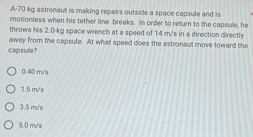 A- 70 kg astronaut is making repairs outside a space capsule and is
motionless when his tether line breaks. In order to return to the capsule, he
throws his 2.0-kg space wrench at a speed of 14 m/s in a direction directly
away from the capsule. At what speed does the astronaut move toward the
capsule?
0.40 m/s
1.5 m/s
3.5 m/s
5.0 m/s