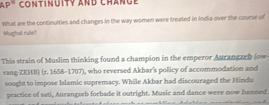 AP° CONTINUITY AND CHANGE 
What are the continuities and changes in the way women were treated in India over the course of 
Mughal rule? 
This strain of Muslim thinking found a champion in the emperor Aurangzeb (ow 
rang-ZEHB) (r. 1658-1707), who reversed Akbar’s policy of accommodation and 
sought to impose Islamic supremacy. While Akbar had discouraged the Hindu 
practice of sati, Aurangzeb forbade it outright. Music and dance were now banned