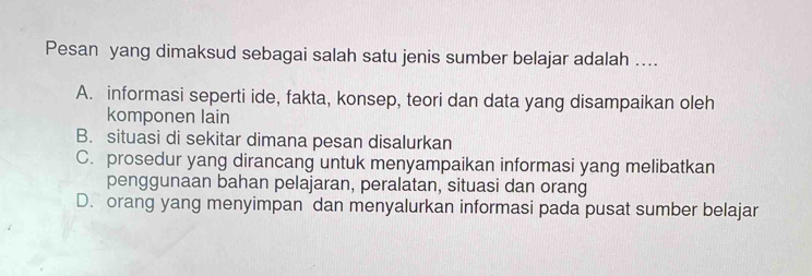 Pesan yang dimaksud sebagai salah satu jenis sumber belajar adalah ....
A. informasi seperti ide, fakta, konsep, teori dan data yang disampaikan oleh
komponen lain
B. situasi di sekitar dimana pesan disalurkan
C. prosedur yang dirancang untuk menyampaikan informasi yang melibatkan
penggunaan bahan pelajaran, peralatan, situasi dan orang
D. orang yang menyimpan dan menyalurkan informasi pada pusat sumber belajar