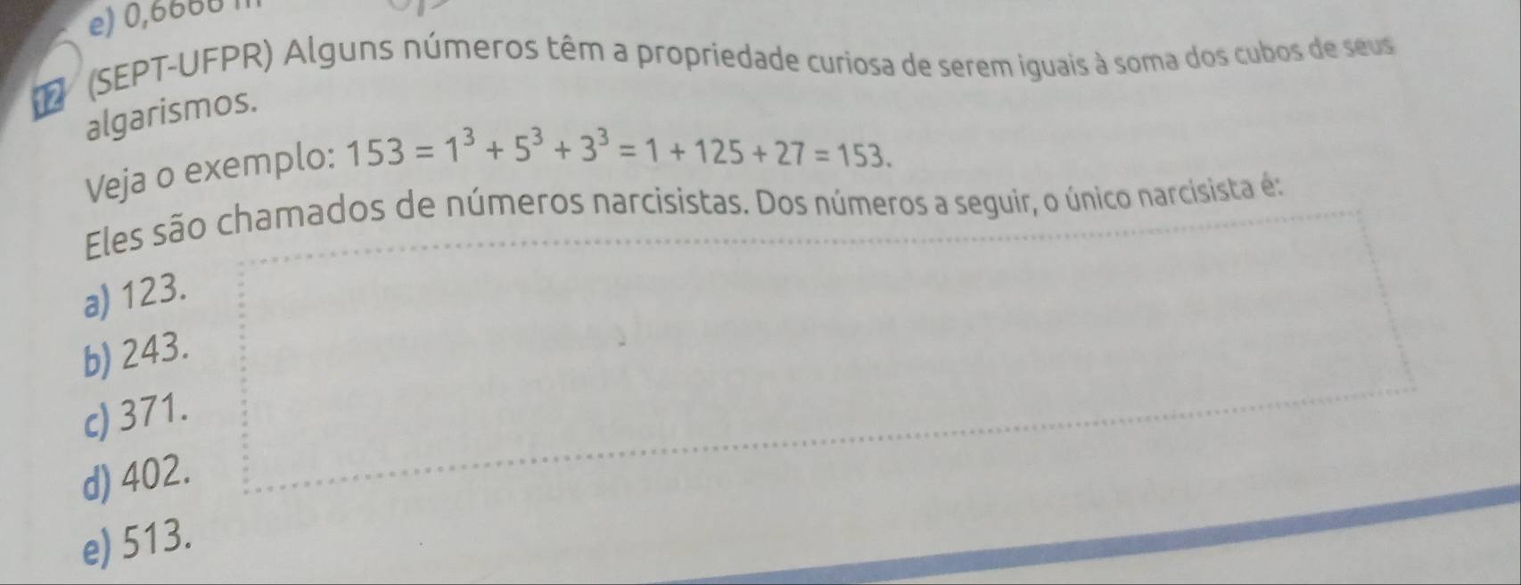 e) 0,6660
(SEPT-UFPR) Alguns números têm a propriedade curiosa de serem iguais à soma dos cubos de seus
algarismos.
Veja o exemplo:
153=1^3+5^3+3^3=1+125+27=153. 
Eles são chamados de números narcisistas. Dos números a seguir, o único narcisista é:
a) 123.
b) 243.
c) 371.
d) 402.
e) 513.