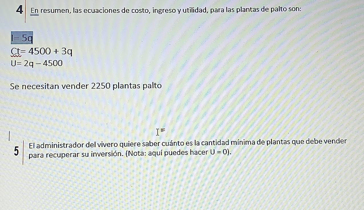 En resumen, las ecuaciones de costo, ingreso y utilidad, para las plantas de palto son:
l=5q
Ct=4500+3q
U=2q-4500
Se necesitan vender 2250 plantas palto
I=
El administrador del vivero quiere saber cuánto es la cantidad mínima de plantas que debe vender 
5 para recuperar su inversión. (Nota: aquí puedes hacer U=0).