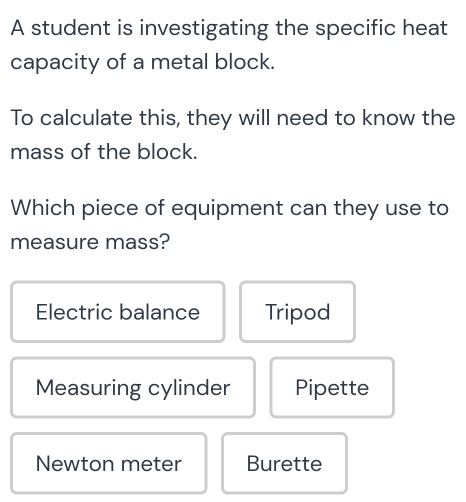 A student is investigating the specific heat
capacity of a metal block.
To calculate this, they will need to know the
mass of the block.
Which piece of equipment can they use to
measure mass?
Electric balance Tripod
Measuring cylinder Pipette
Newton meter Burette