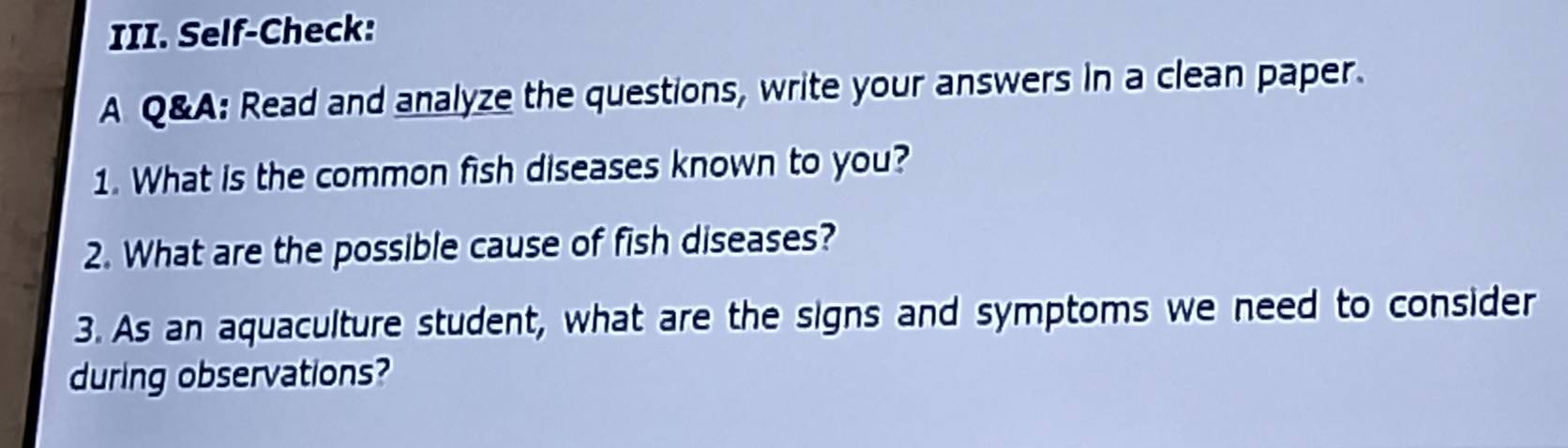 Self-Check: 
A Q&A: Read and analyze the questions, write your answers in a clean paper. 
1. What is the common fish diseases known to you? 
2. What are the possible cause of fish diseases? 
3. As an aquaculture student, what are the signs and symptoms we need to consider 
during observations?