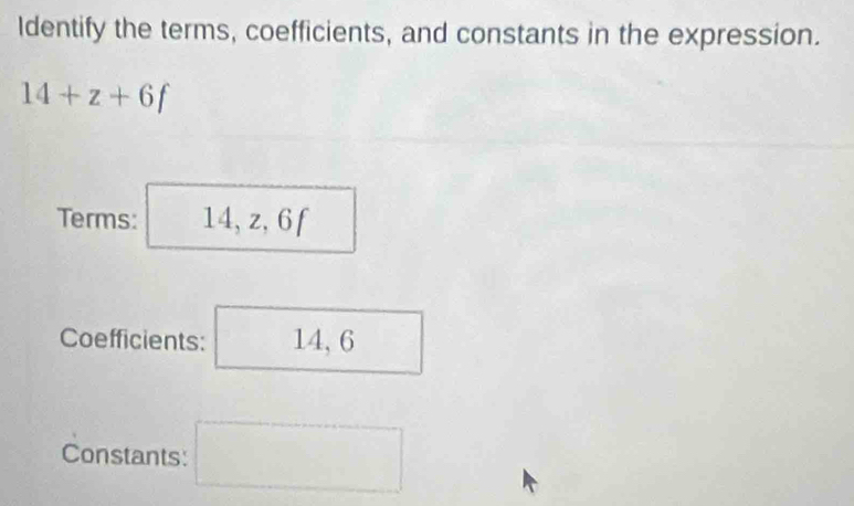 Identify the terms, coefficients, and constants in the expression.
14+z+6f
Terms: 14, | z, 6 f 
Coefficients: 14, 6
Constants: d=frac □ 