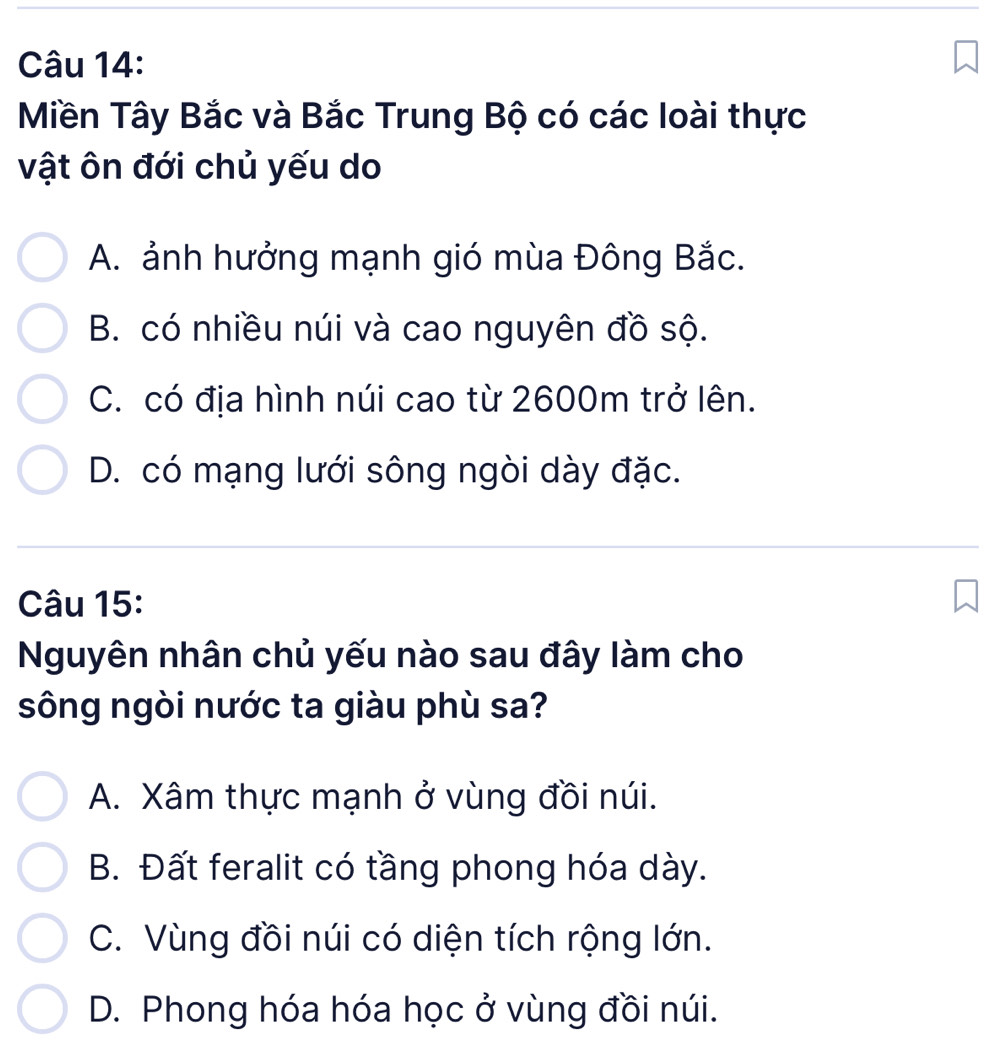 Miền Tây Bắc và Bắc Trung Bộ có các loài thực
vật ôn đới chủ yếu do
A. ảnh hưởng mạnh gió mùa Đông Bắc.
B. có nhiều núi và cao nguyên đồ sộ.
C. có địa hình núi cao từ 2600m trở lên.
D. có mạng lưới sông ngòi dày đặc.
Câu 15:
Nguyên nhân chủ yếu nào sau đây làm cho
sông ngòi nước ta giàu phù sa?
A. Xâm thực mạnh ở vùng đồi núi.
B. Đất feralit có tầng phong hóa dày.
C. Vùng đồi núi có diện tích rộng lớn.
D. Phong hóa hóa học ở vùng đồi núi.