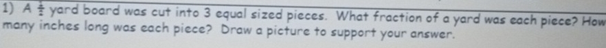 A 1/2  yard board was cut into 3 equal sized pieces. What fraction of a yard was each piece? How 
many inches long was each piece? Draw a picture to support your answer.