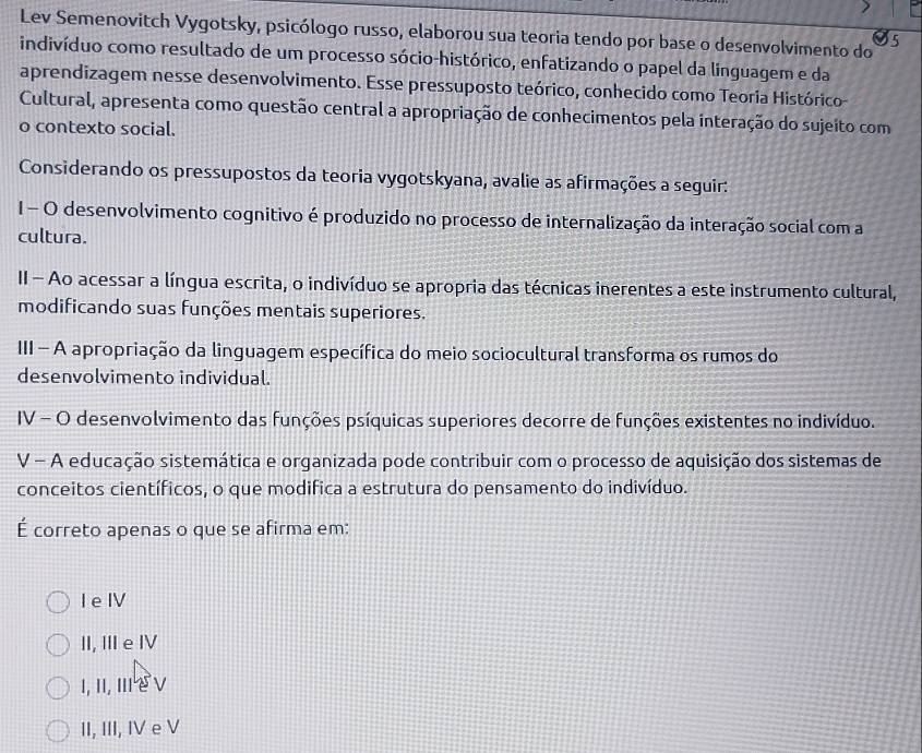 Lev Semenovitch Vygotsky, psicólogo russo, elaborou sua teoria tendo por base o desenvolvimento do
indivíduo como resultado de um processo sócio-histórico, enfatizando o papel da linguagem e da
aprendizagem nesse desenvolvimento. Esse pressuposto teórico, conhecido como Teoria Histórico
Cultural, apresenta como questão central a apropriação de conhecimentos pela interação do sujeito com
o contexto social.
Considerando os pressupostos da teoria vygotskyana, avalie as afirmações a seguir:
1 - O desenvolvimento cognitivo é produzido no processo de internalização da interação social com a
cultura.
II - Ao acessar a língua escrita, o indivíduo se apropria das técnicas inerentes a este instrumento cultural,
modificando suas funções mentais superiores.
III - A apropriação da linguagem específica do meio sociocultural transforma os rumos do
desenvolvimento individual.
IV - O desenvolvimento das funções psíquicas superiores decorre de funções existentes no indivíduo.
V - A educação sistemática e organizada pode contribuir com o processo de aquisição dos sistemas de
conceitos científicos, o que modifica a estrutura do pensamento do indivíduo.
É correto apenas o que se afirma em:
l e IV
II, II e ⅣV
I, II, III e ν
II, III, IV e V