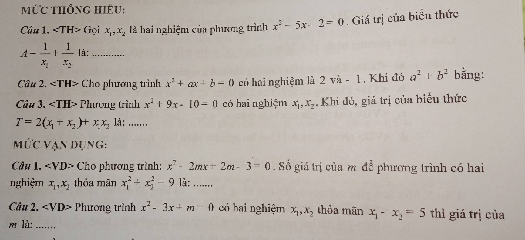 MỨC THÔNG HIÊU: 
Câu 1. Gọi x_1, x_2 là hai nghiệm của phương trình x^2+5x-2=0. Giá trị của biểu thức
A=frac 1x_1+frac 1x_2 là:_ 
Câu 2. Cho phương trình x^2+ax+b=0 có hai nghiệm là 2 và - 1. Khi đó a^2+b^2
bằng: 
Câu 3. Phương trình x^2+9x-10=0 có hai nghiệm x_1, x_2. Khi đó, giá trị của biểu thức
T=2(x_1+x_2)+x_1x_2 là: ...... 
MỨC VẠN DụNG: 
Câu 1. Cho phương trình: x^2-2mx+2m-3=0. Số giá trị của m để phương trình có hai 
nghiệm x_1, x_2 thỏa mãn x_1^(2+x_2^2=9 là: ....... 
Câu 2. Phương trình x^2)-3x+m=0 có hai nghiệm x_1, x_2 thỏa mãn x_1-x_2=5 thì giá trị của 
m là: .......