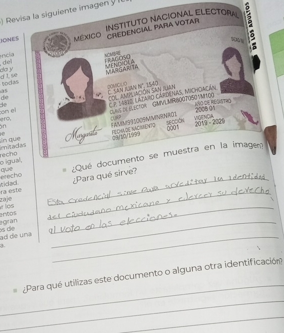 ) Revisa la siguiente imagen y l 
IONES INSTITUTO NACIONAL ELECTORAL 
MéXICO CREDENCIAL PARA VOTAR 
SEXO M 
a 
encia NOMBRE 
del 
FRAGOSO 
da y 
todas 5 
MENDIOLA 
MARGARITA 
d 1, se 
DOM)C(LIO N° 1540
as 
C. SAN JUAN 
C.P. 14810, LÁZARO CÁRDENAS, MICHOACÁN, 
de 
COL. AMPLIACIÓN SAN JUAN 
CLAVE DE ELECTOR GMVLMR80070501M100 
de 
AÑO DE REGISTRO 
on el 
2008 01 
ero, CURP 
FECHA DE NACIMIENTO SECCION 2019 - 2029 VIGENCIA 
ón 
0001 
imitadas sin que Margarta FAMM991009MMNRNR01 
e 
09/10/1999 
recho 
erecho ¿Qué documento se muestra en la imagen? 
o igual, 
que 
ra este _¿Para qué sirve? 
tidad. 
zaje 
r los 
entos 
egran 
_ 
s de 
_ 
ad de una_ 
a. 
_ 
_ 
¿Para qué utilizas este documento o alguna otra identificación? 
_ 
_