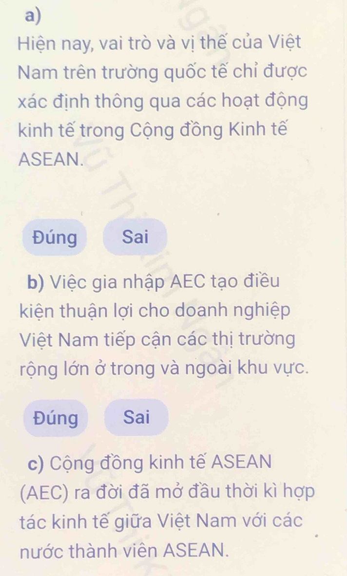 Hiện nay, vai trò và vị thế của Việt
Nam trên trường quốc tế chỉ được
xác định thông qua các hoạt động
kinh tế trong Cộng đồng Kinh tế
ASEAN.
Đúng Sai
b) Việc gia nhập AEC tạo điều
kiện thuận lợi cho doanh nghiệp
Việt Nam tiếp cận các thị trường
rộng lớn ở trong và ngoài khu vực.
Đúng Sai
c) Cộng đồng kinh tế ASEAN
(AEC) ra đời đã mở đầu thời kì hợp
tác kinh tế giữa Việt Nam với các
nước thành viên ASEAN.