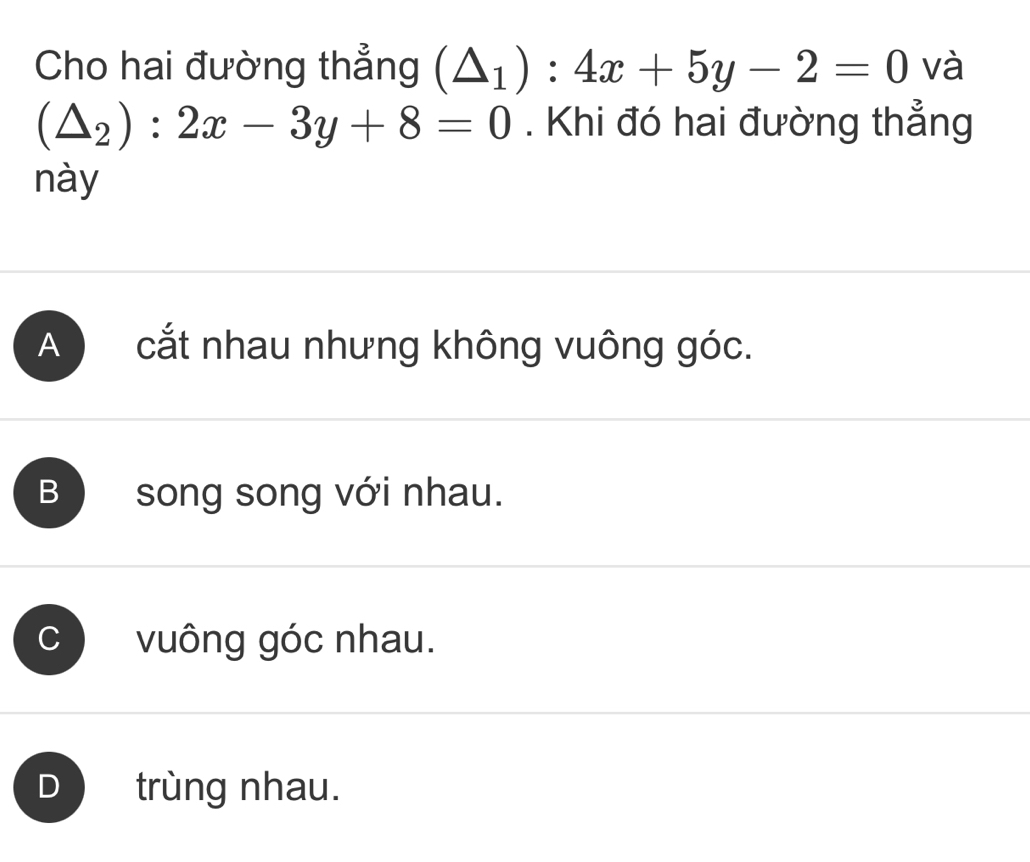 Cho hai đường thẳng (△ _1):4x+5y-2=0 và
(△ _2):2x-3y+8=0. Khi đó hai đường thẳng
này
A cắt nhau nhưng không vuông góc.
B song song với nhau.
C vuông góc nhau.
trùng nhau.