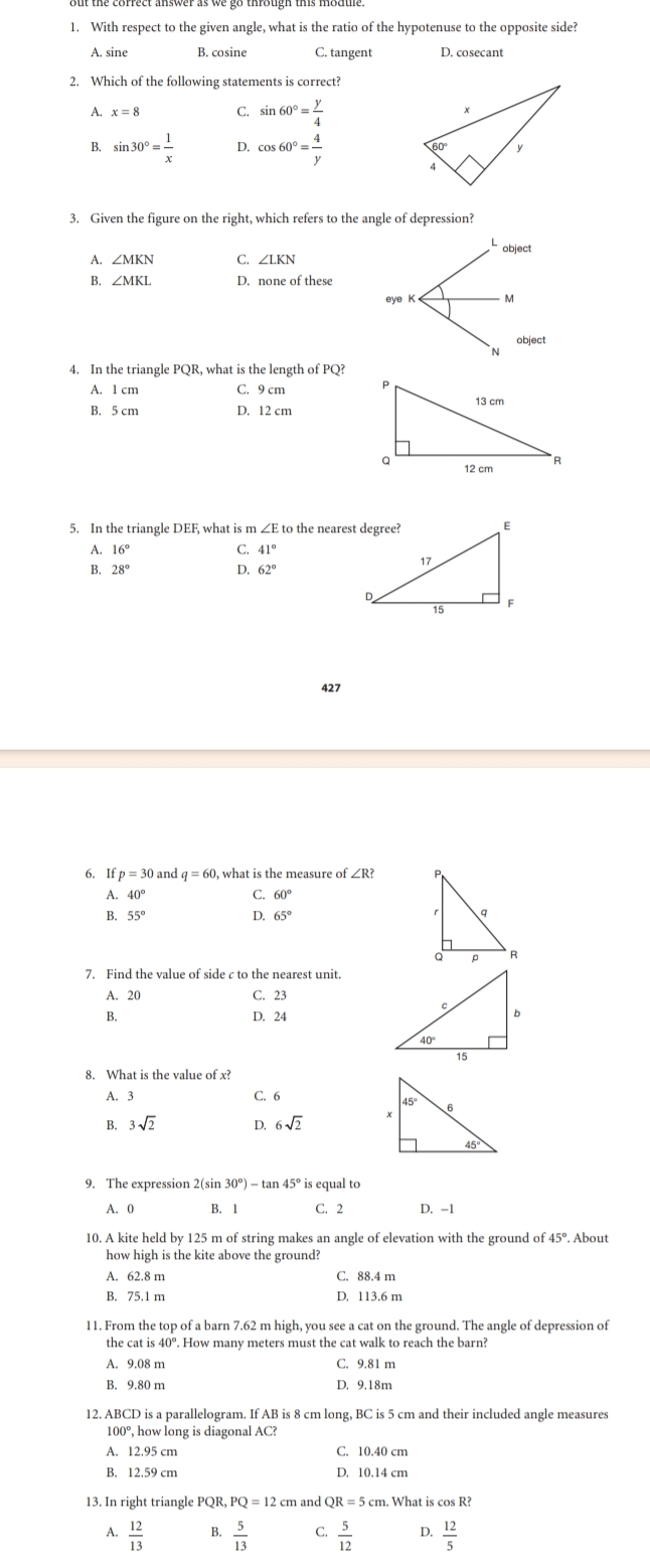 With respect to the given angle, what is the ratio of the hypotenuse to the opposite side?
A. sine B. cosine C. tangent
2. Which of the following statements is correct?
A. x=8 C. sin 60°= y/4 
B. sin 30°= 1/x  D. cos 60°= 4/y 
3. Given the figure on the right, which refers to the angle of depression?
Lobject
A. ∠ MKN C. ∠ LKN
B. ∠ MKL D. none of these
eye K M
object
N
4. In the triangle PQR, what is the length of PQ?
A. 1 cm C. 9 cm
B. 5 cm D. 12 cm
5. In the triangle DEF, what is m ∠E to the nearest degree?
A 16°
C. 41°
B. 28° D. 62°
427
6. Ifp=30 and q=60 , what is the measure of ∠R?
A. 40° C. 60°
B. 55° D. 65°
7. Find the value of side c to the nearest unit.
A. 20 C. 23
B. D. 24
8. What is the value of x?
A. 3 C. 6
B. 3sqrt(2) D, 6sqrt(2)
9. The expression 2(sin 30°)-tan 45° is equal to
A. 0 B. 1 C. 2 D. -1
10. A kite held by 125 m of string makes an angle of elevation with the ground of 45°. About
how high is the kite above the ground?
A. 62.8 m C. 88.4 m
B. 75.1 m D. 113.6 m
11. From the top of a barn 7.62 m high, you see a cat on the ground. The angle of depression of
A. 9.08 m C. 9.81 m
B. 9.80 m D. 9.18m
12. ABCD is a parallelogram. If AB is 8 cm long, BC is 5 cm and their included angle measures
100°, how long is diagonal AC?
A. 12.95 cm C. 10.40 cm
B. 12.59 cm D. 10.14 cm
13. In right triangle I QR,PQ=12 cm and QR=5c m. What is cos R?
A.  12/13  B.  5/13  C.  5/12  D.  12/5 