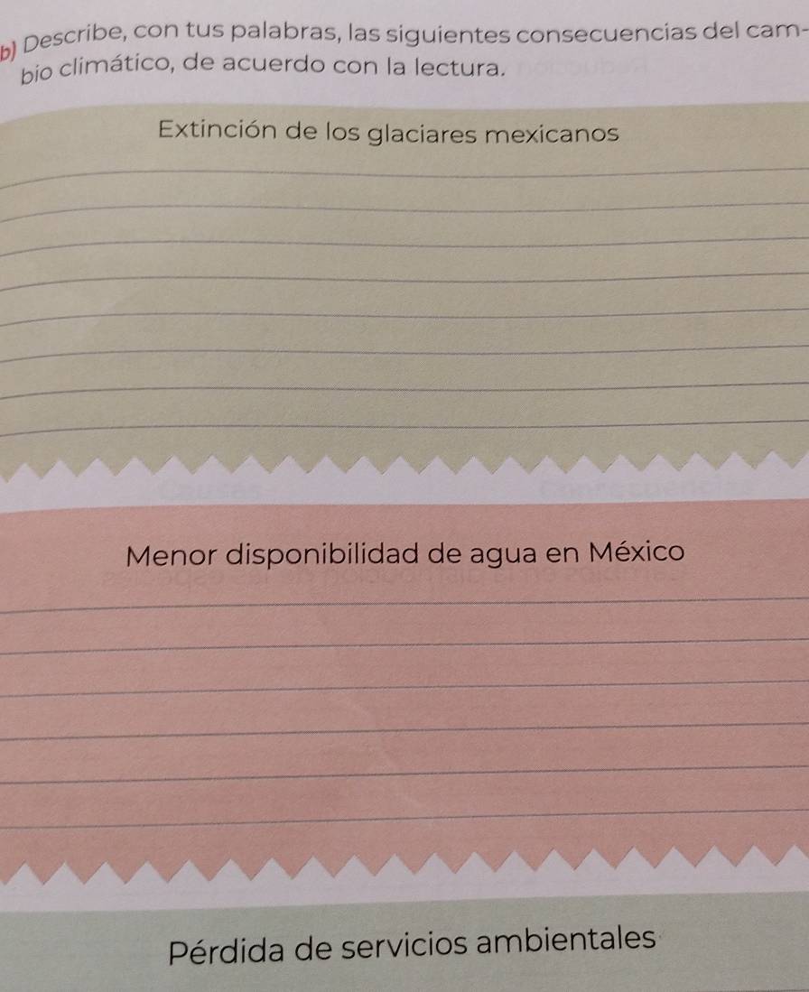 Describe, con tus palabras, las siguientes consecuencias del cam- 
bio climático, de acuerdo con la lectura. 
Extinción de los glaciares mexicanos 
_ 
_ 
_ 
_ 
_ 
_ 
_ 
_ 
_ 
Menor disponibilidad de agua en México 
_ 
_ 
_ 
_ 
_ 
_ 
_ 
Pérdida de servicios ambientales