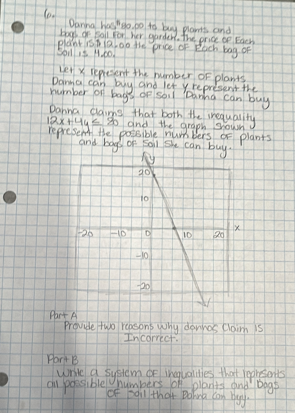 (o 
Danha hasheo, po to buy plants and 
bogk of boll for her garder, The price oe Each 
plant isNaoo the price of Each bag of 
Spil 18 A. 00. 
Let x represent the number oF plants 
Danna can buy and let yrepresent the 
number of bag or soil Danna can buy 
Dahna claims that both the inequality
12x+4y≤ 80 and the graph shown 
represent the postsble numbers or plants 
and bags of Saii she can buy. 
Part A 
Provide two reasons wony dannos claim is 
Incorrect. 
Part B 
write a system or inequalities that repetents 
al possible numbers of plants and bags 
of soil that Dahina can blgy.
