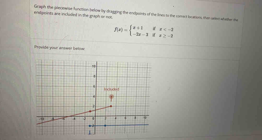 Graph the piecewise function below by dragging the endpoints of the lines to the correct locations, then select whether the 
endpoints are included in the graph or not.
f(x)=beginarrayl x+1ifx
Provide your answer below: