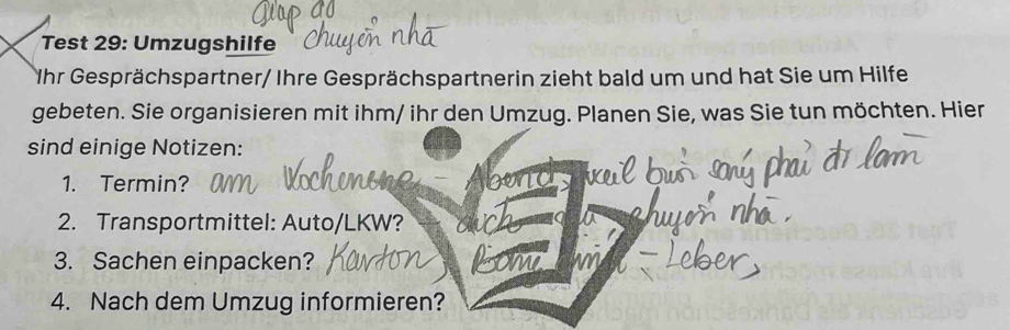 Test 29: Umzugshilfe 
Ihr Gesprächspartner/ Ihre Gesprächspartnerin zieht bald um und hat Sie um Hilfe 
gebeten. Sie organisieren mit ihm/ ihr den Umzug. Planen Sie, was Sie tun möchten. Hier 
sind einige Notizen: 
1. Termin? 
2. Transportmittel: Auto/LKW? 
3. Sachen einpacken? Com 
4. Nach dem Umzug informieren?