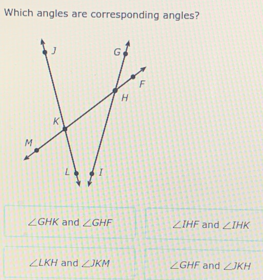 Which angles are corresponding angles?
∠ GHK and ∠ GHF ∠ IHF and ∠ IHK
∠ LKH and ∠ JKM ∠ GHF and ∠ JKH