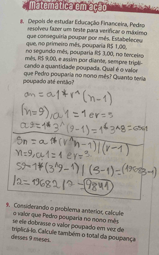 Matemática em ação 
8. Depois de estudar Educação Financeira, Pedro 
resolveu fazer um teste para verificar o máximo 
que conseguiria poupar por mês. Estabeleceu 
que, no primeiro mês, pouparia R$ 1,00, 
no segundo mês, pouparia R$ 3,00, no terceiro 
mês, R$ 9,00, e assim por diante, sempre tripli- 
cando a quantidade poupada. Qual é o valor 
que Pedro pouparia no nono mês? Quanto teria 
poupado até então? 
9. Considerando o problema anterior, calcule 
o valor que Pedro pouparia no nono mês 
se ele dobrasse o valor poupado em vez de 
triplicá-lo. Calcule também o total da poupança 
desses 9 meses.