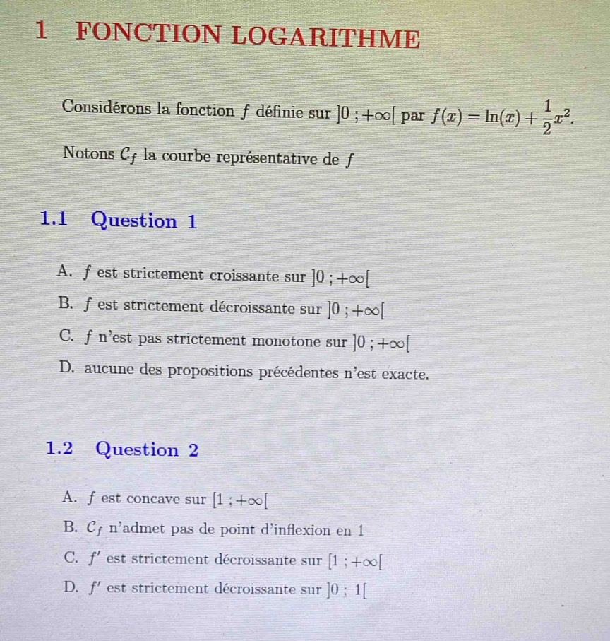 FONCTION LOGARITHME
Considérons la fonction f définie sur ]0;+∈fty [ par f(x)=ln (x)+ 1/2 x^2. 
Notons Cy la courbe représentative de f
1.1 Question 1
A. f est strictement croissante sur ]0;+∈fty [
B. fest strictement décroissante sur ]0;+∈fty [
C. f n'est pas strictement monotone sur ]0;+∈fty [
D. aucune des propositions précédentes n' est exacte.
1.2 Question 2
A. fest concave sur [1;+∈fty [
B. C_f n' 'admet pas de point d'inflexion en 1
C. f' est strictement décroissante sur [1;+∈fty [
D. f' est strictement décroissante sur ]0;1[