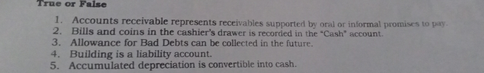 True or False 
1. Accounts receivable represents receivables supported by oral or informal promises to pay. 
2. Bills and coins in the cashier’s drawer is recorded in the “Cash” account. 
3. Allowance for Bad Debts can be collected in the future. 
4. Building is a liability account. 
5. Accumulated depreciation is convertible into cash.