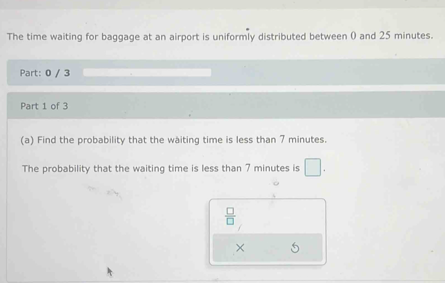 The time waiting for baggage at an airport is uniformly distributed between 0 and 25 minutes. 
Part: 0 / 3 
Part 1 of 3 
(a) Find the probability that the waiting time is less than 7 minutes. 
The probability that the waiting time is less than 7 minutes is □.
 □ /□  
×