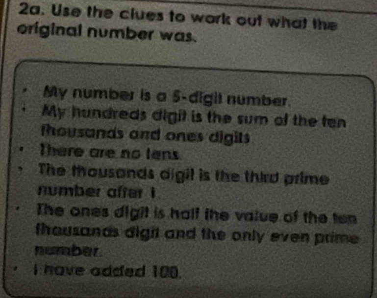 Use the clues to work out what the 
original number was. 
My number is a 5 -digil number. 
My hundreds digit is the sum of the ten 
fhousands and ones digits 
There are no tans 
The thousands digit is the third prime 
number after ! 
The ones digit is hall the value of the ten 
thousands digit and the only even prime 
number. 
I have added 100.