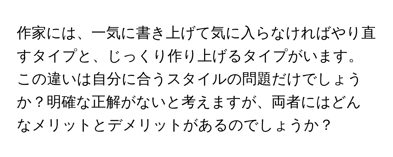 作家には、一気に書き上げて気に入らなければやり直すタイプと、じっくり作り上げるタイプがいます。この違いは自分に合うスタイルの問題だけでしょうか？明確な正解がないと考えますが、両者にはどんなメリットとデメリットがあるのでしょうか？