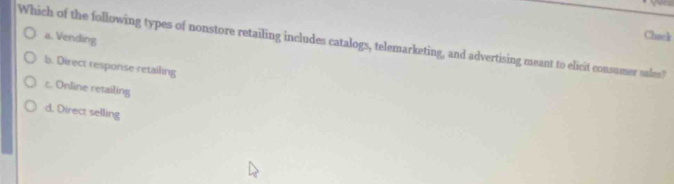 a. Vending
Chack
Which of the following types of nonstore retailing includes catalogs, telemarketing, and advertising meant to elicit consumer sales?
b. Direct response retailing
c. Online retailing
d. Direct selling