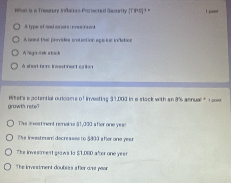 What is a Treasury Inflation-Protected Security (TIPS)? " 1 point
A type of real estate investment
A bond that provides protection against inflation
A high-risk stock
A short-ter investment option
What's a potential outcome of investing $1,000 in a stock with an 8% annual * 1 point
growth rate?
The investment remains $1,000 after one year
The investment decreases to $800 after one year
The investment grows to $1,080 after one year
The investment doubles after one year