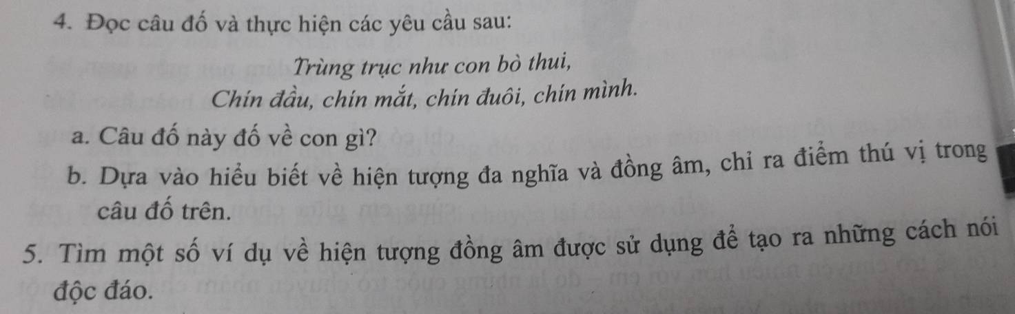 Đọc câu đố và thực hiện các yêu cầu sau: 
Trùng trục như con bò thui, 
Chín đầu, chín mắt, chín đuôi, chín mình. 
a. Câu đố này đố về con gì? 
b. Dựa vào hiểu biết về hiện tượng đa nghĩa và đồng âm, chỉ ra điểm thú vị trong 
câu đố trên. 
5. Tìm một số ví dụ về hiện tượng đồng âm được sử dụng để tạo ra những cách nói 
độc đáo.