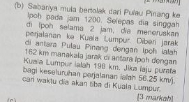 Sabariya mula bertolak dari Pulau Pinang ke 
lpoh pada jam 1200. Selepas dia singgah 
di Ipoh selama 2 jam, dia meneruskan 
perjalanan ke Kuala Lumpur. Diberí jarak 
di antara Pulau Pinang dengan Ipoh ialah
162 km manakala jarak di antara Ipoh dengan 
Kuaia Lumpur ialah 198 km. Jika laju purata 
bagi keseluruhan perjalanan ialah 56.25 km/j. 
cari waktu dia akan tiba di Kuala Lumpur. 
[3 markah]