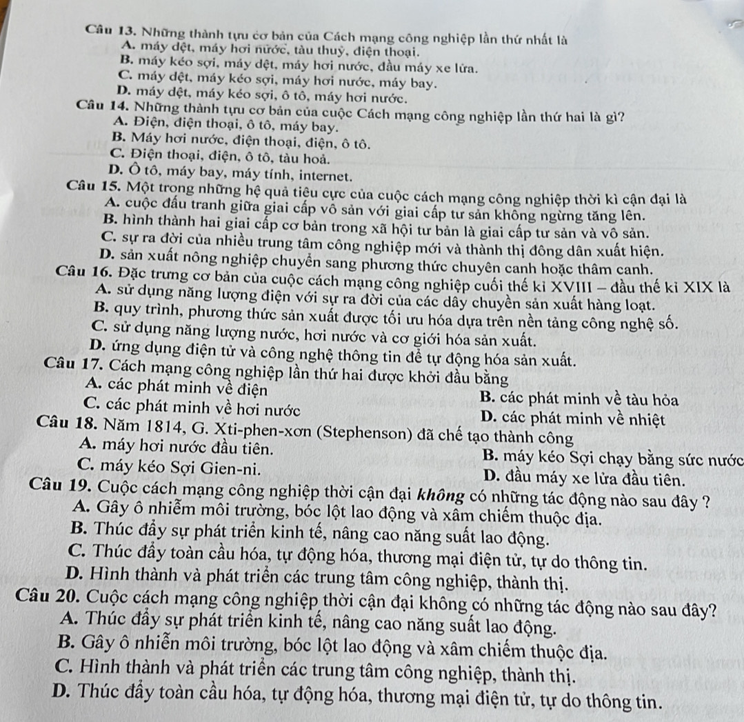 Những thành tựu cơ bản của Cách mạng công nghiệp lần thứ nhất là
A. máy dệt, máy hơi nữớc, tàu thuỷ, điện thoại.
B. máy kéo sợi, máy dệt, máy hơi nước, đầu máy xe lửa.
C. máy dệt, máy kéo sợi, máy hơi nước, máy bay.
D. máy dệt, máy kéo sợi, ô tô, máy hơi nước.
Câu 14. Những thành tựu cơ bản của cuộc Cách mạng công nghiệp lần thứ hai là gì?
A. Điện, điện thoại, ô tô, máy bay.
B. Máy hơi nước, điện thoại, điện, ô tô.
C. Điện thoại, điện, ô tô, tàu hoả.
D. Ô tô, máy bay, máy tính, internet.
Câu 15. Một trọng những hệ quả tiệu cực của cuộc cách mạng công nghiệp thời kì cận đại là
A. cuộc đấu tranh giữa giai cấp vô sản với giai cấp tư sản không ngừng tăng lên.
B. hình thành hai giai cấp cơ bản trong xã hội tư bản là giai cấp tư sản và vô sản.
C. sự ra đời của nhiều trung tâm công nghiệp mới và thành thị đông dân xuất hiện.
D. sản xuất nông nghiệp chuyển sang phương thức chuyên canh hoặc thâm canh.
Câu 16. Đặc trưng cơ bản của cuộc cách mạng công nghiệp cuối thế kỉ XVIII - đầu thế kỉ XIX là
A. sử dụng năng lượng điện với sự ra đời của các dây chuyền sản xuất hàng loạt.
B. quy trình, phương thức sản xuất được tối ưu hóa dựa trên nền tảng công nghệ số.
C. sử dụng năng lượng nước, hơi nước và cơ giới hóa sản xuất.
D. ứng dụng điện tử và công nghệ thông tin để tự động hóa sản xuất.
Câu 17. Cách mạng công nghiệp lần thứ hai được khởi đầu bằng
A. các phát minh về điện B. các phát minh về tàu hỏa
C. các phát minh về hơi nước D. các phát minh về nhiệt
Câu 18. Năm 1814, G. Xti-phen-xơn (Stephenson) đã chế tạo thành công
A. máy hơi nước đầu tiên. B. máy kéo Sợi chạy bằng sức nước
C. máy kéo Sợi Gien-ni. D. đầu máy xe lửa đầu tiên.
Câu 19. Cuộc cách mạng công nghiệp thời cận đại không có những tác động nào sau đây ?
A. Gây ô nhiễm môi trường, bóc lột lao động và xâm chiếm thuộc địa.
B. Thúc đầy sự phát triển kinh tế, nâng cao năng suất lao động.
C. Thúc đầy toàn cầu hóa, tự động hóa, thương mại điện tử, tự do thông tin.
D. Hình thành và phát triển các trung tâm công nghiệp, thành thị.
Câu 20. Cuộc cách mạng công nghiệp thời cận đại không có những tác động nào sau đây?
A. Thúc đầy sự phát triển kinh tế, nâng cao năng suất lao động.
B. Gây ô nhiễn môi trường, bóc lột lao động và xâm chiếm thuộc địa.
C. Hình thành và phát triển các trung tâm công nghiệp, thành thị.
D. Thúc đầy toàn cầu hóa, tự động hóa, thương mại điện tử, tự do thông tin.