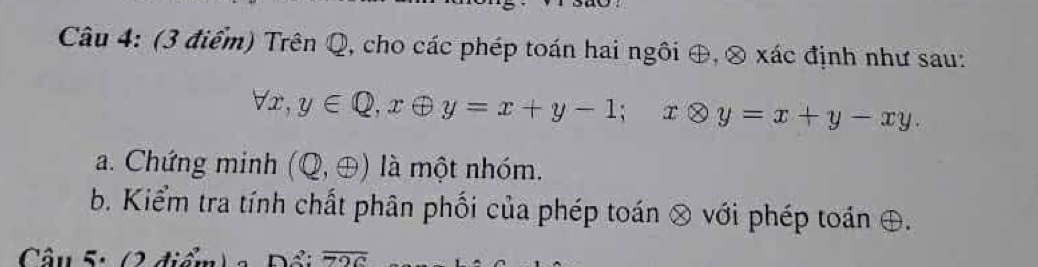 Trên Q, cho các phép toán hai ngôi ⊕, ⊗ xác định như sau:
forall x, y∈ Q, xoplus y=x+y-1; xotimes y=x+y-xy. 
a. Chứng minh (Q,oplus ) là một nhóm.
b. Kiểm tra tính chất phân phối của phép toán ⊗ với phép toán ⊕.
Câu 5: (2 điểm) a Đầu overline 72c