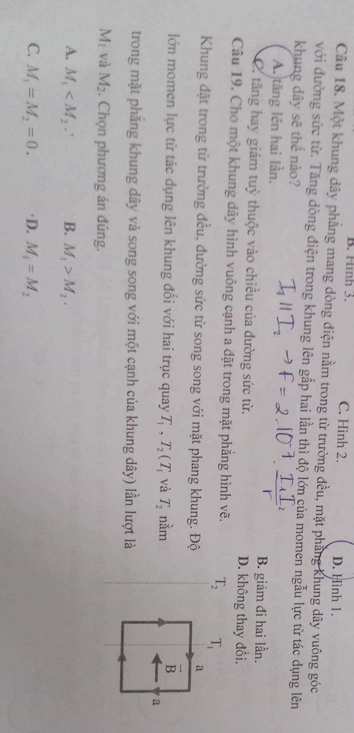 B. Hình 3. C. Hình 2. D. Hình 1.
Câu 18. Một khung dây phẳng mang dòng điện nằm trong từ trường đều, mặt phẳng khung dây vuông góc
với đường sức từ. Tăng dòng điện trong khung lên gấp hai lần thì độ lớn của momen ngẫu lực từ tác dụng lên
khung dây sẽ thế nào?
A. tăng lên hai lần.
B. giảm đi hai lần.
C. tăng hay giám tuỳ thuộc vào chiều của đường sức từ. D. không thay đổi.
Câu 19. Cho một khung dây hình vuông cạnh a đặt trong mặt phẳng hình vẽ.
T_2
Khung đặt trong từ trường đều, đường sức từ song song với mặt phang khung. Độ
lớn momen lực từ tác dụng lên khung đối với hai trục quay T_1,T_2(T_1 và T_2 nằm
trong mặt phăng khung dây và song song với một cạnh của khung dây) lần lượt là
M_1 và M_2. Chọn phương án đúng.
A. M_1 B. M_1>M_2.
C. M_1=M_2=0. )D. M_1=M_2