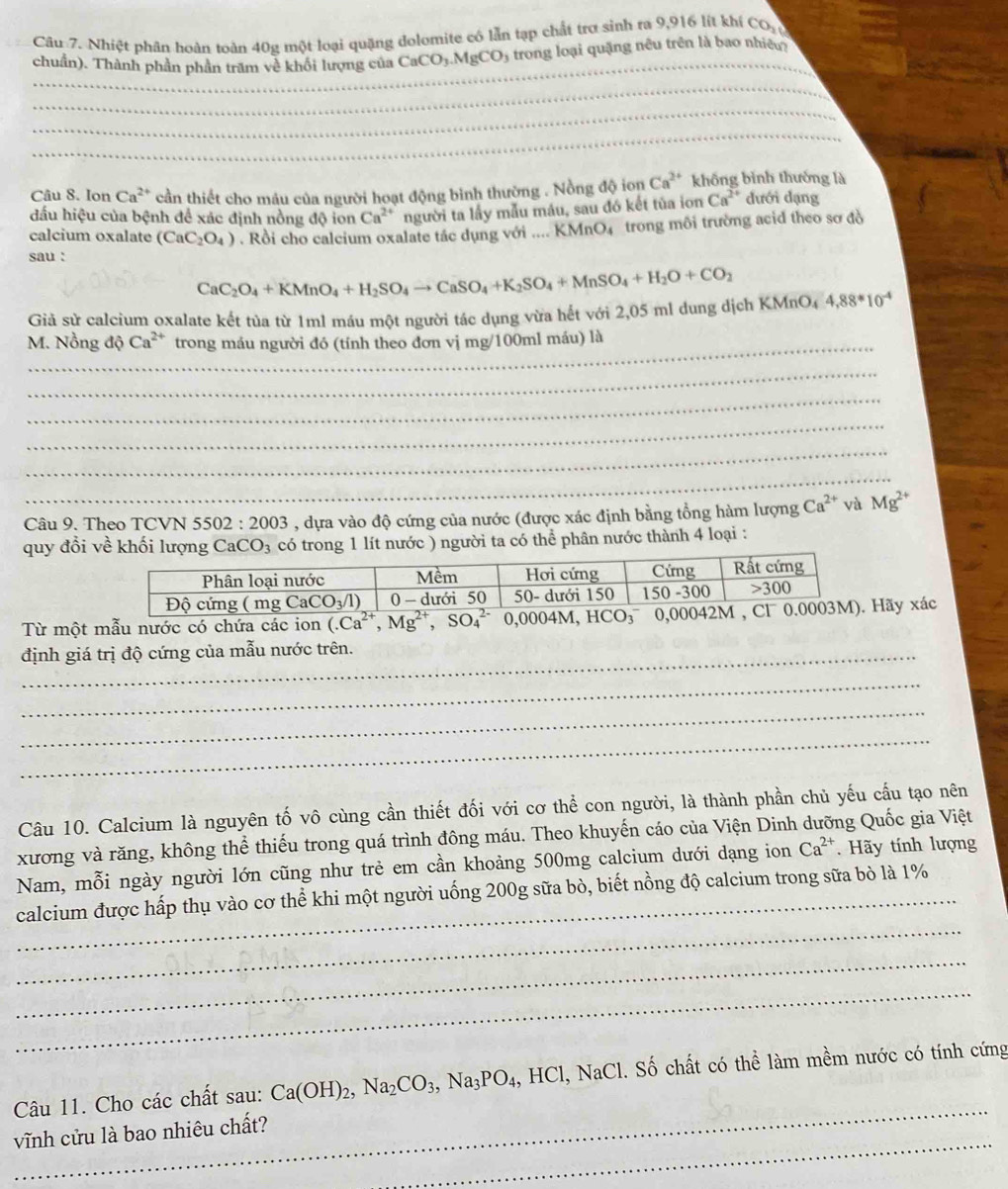 Nhiệt phân hoàn toàn 40g một loại quặng dolomite có lẫn tạp chất trợ sinh ra 9,916 lít khí CO_2
chuẩn). Thành phần phần trăm về khối lượng của CaCO_3.MgCO 5 trong loại quặng nêu trên là bao nhiêu
_
_
_
_
Câu 8. Ion Ca^(2+) cần thiết cho máu của người hoạt động bình thường . Nồng độ ion Ca^(2+) không bình thướng là
đấu hiệu của bệnh để xác định nồng độ ion Ca^(2+) người ta lầy mẫu máu, sau đó kết tủa ion Ca^(2+) dưới dạng
calcium oxalate (CaC_2O_4). Rồi cho calcium oxalate tác dụng với .... KMnO₄ trong môi trường acid theo sơ đồ
sau :
CaC_2O_4+KMnO_4+H_2SO_4to CaSO_4+K_2SO_4+MnSO_4+H_2O+CO_2
Giả sử calcium oxalate kết tủa từ 1ml máu một người tác dụng vừa hết với 2,05 ml dung dịch KMnO4 4,88*10^(-4)
M. Nồng độ Ca^(2+) trong máu người đó (tính theo đơn vị mg/100ml máu) là
_
_
_
_
_
_
Câu 9. Theo TCVN 5502:2003 a  , dựa vào độ cứng của nước (được xác định bằng tổng hàm lượng Ca^(2+) và Mg^(2+)
quy đổi về khối lượ CaCO_3 có trong 1 lít nước ) người ta có thể phân nước thành 4 loại :
Từ một mẫu nước có chứa các ion (.Ca^(2+),Mg^(2+),SO_4^((2-) 0,0004M, HCãy xác
định giá trị độ cứng của mẫu nước trên.
_
_
_
Câu 10. Calcium là nguyên tố vô cùng cần thiết đối với cơ thể con người, là thành phần chủ yếu cấu tạo nên
xương và răng, không thể thiếu trong quá trình đông máu. Theo khuyến cáo của Viện Dinh dưỡng Quốc gia Việt
Nam, mỗi ngày người lớn cũng như trẻ em cần khoảng 500mg calcium dưới dạng ion Ca^2+) Hãy tính lượng
_
calcium được hấp thụ vào cơ thể khi một người uống 200g sữa bò, biết nồng độ calcium trong sữa bò là 1%
_
_
_
Câu 11. Cho các chất sau: Ca(OH)_2,Na_2CO_3,Na_3PO_4, , HCl, NaCl. Số chất có thể làm mềm nước có tính cứng
_
vĩnh cửu là bao nhiêu chất?