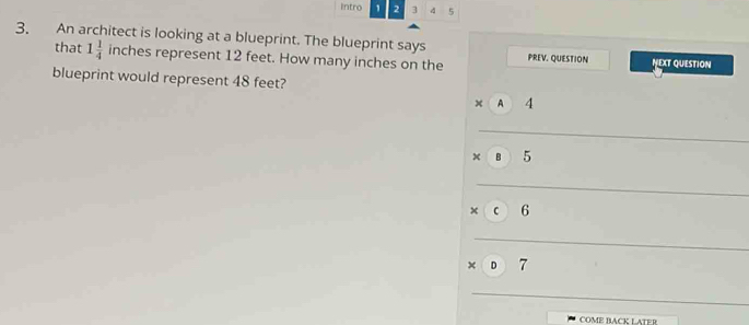 Intro 1 2 3 5
3. An architect is looking at a blueprint. The blueprint says
that 1 1/4  ir nches represent 12 feet. How many inches on the PREV. QUESTION NEXT QUESTION
blueprint would represent 48 feet?
x A 4
× B 5
× C 6
× D 7
COME BACK LATER